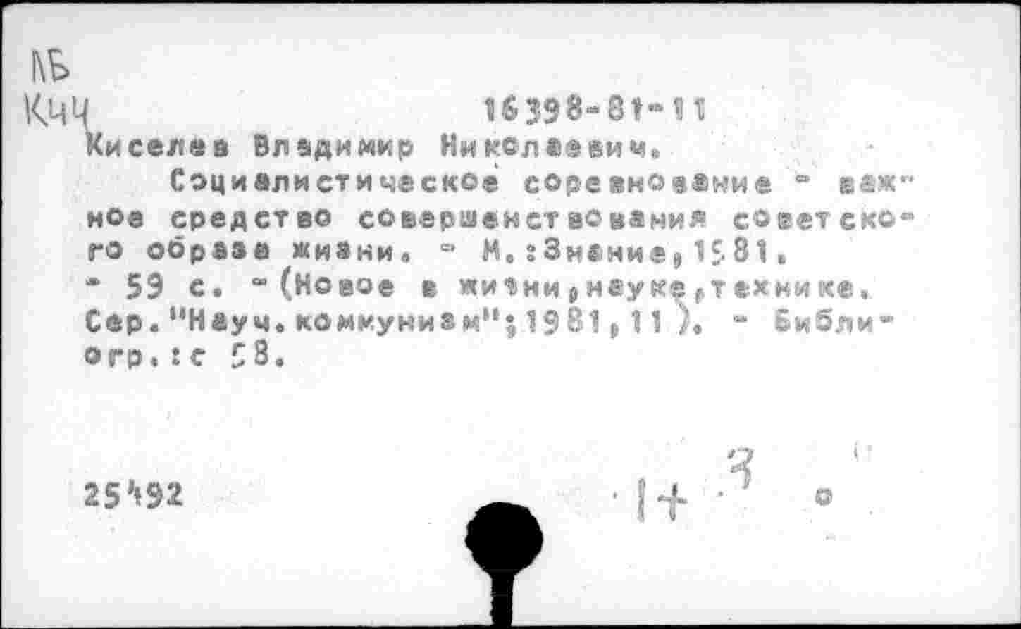 ﻿П	16398-81-11
и сел «а Владимир Ни кол давим.
Социалистическое соревнование - ®аж ное средство совершенствования советско го образа жизни. - М.гЗнание,1£81.
* 59 с. “(Новое е жич>ни р наук^ ^технике. Сер. “Науч, коммунизм”; 1981,11	- Библи-
огр. :с 5 8.
25’192
о